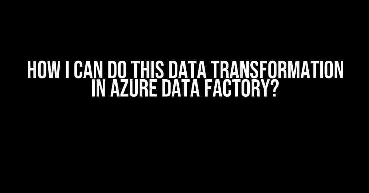 How I Can Do This Data Transformation in Azure Data Factory?